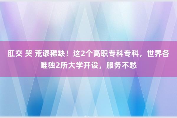 肛交 哭 荒谬稀缺！这2个高职专科专科，世界各唯独2所大学开设，服务不愁