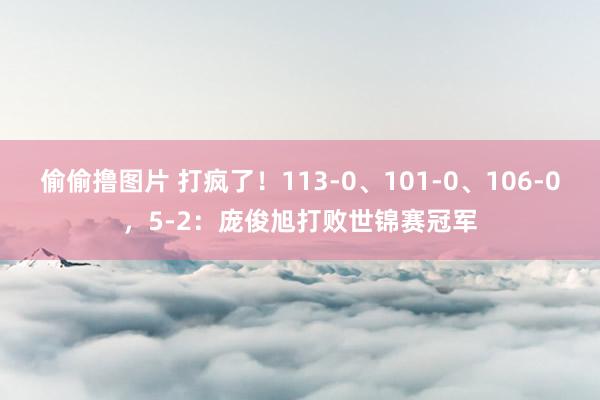 偷偷撸图片 打疯了！113-0、101-0、106-0，5-2：庞俊旭打败世锦赛冠军