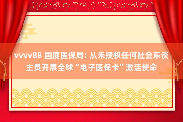 vvvv88 国度医保局: 从未授权任何社会东谈主员开展全球“电子医保卡”激活使命