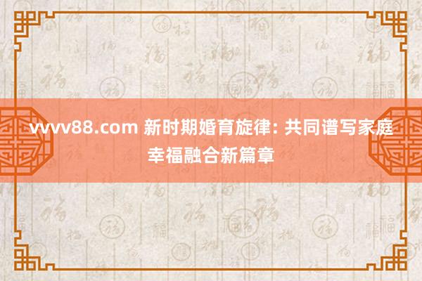 vvvv88.com 新时期婚育旋律: 共同谱写家庭幸福融合新篇章