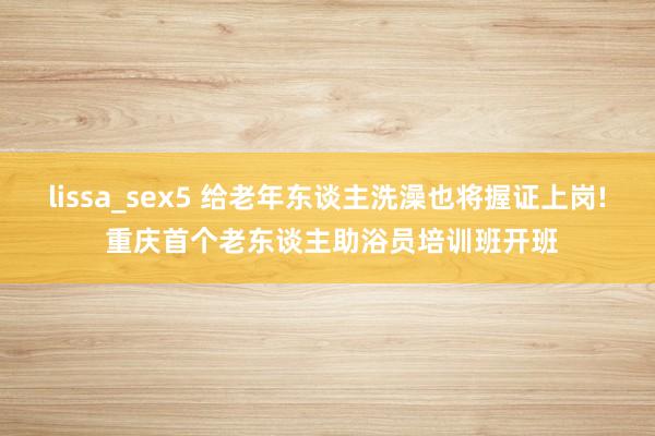 lissa_sex5 给老年东谈主洗澡也将握证上岗! 重庆首个老东谈主助浴员培训班开班