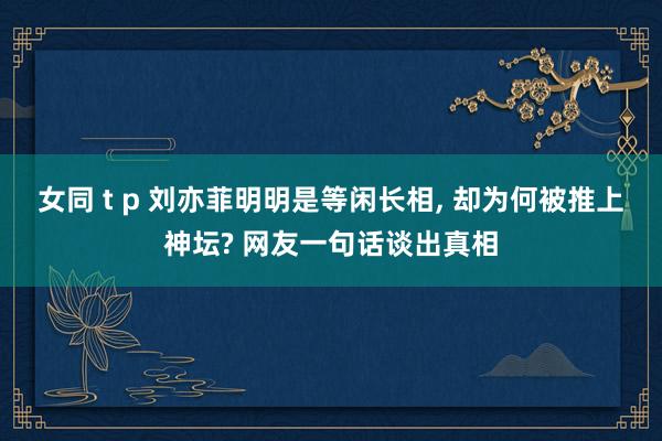 女同 t p 刘亦菲明明是等闲长相, 却为何被推上神坛? 网友一句话谈出真相