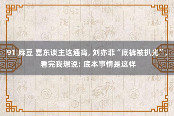 91 麻豆 嘉东谈主这通宵, 刘亦菲“底裤被扒光”, 看完我想说: 底本事情是这样