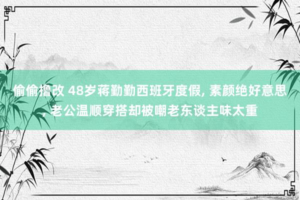偷偷撸改 48岁蒋勤勤西班牙度假, 素颜绝好意思, 老公温顺穿搭却被嘲老东谈主味太重