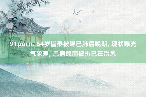 91porn. 64岁皆秦被曝已肺癌晚期, 现状曝光气象差, 患病原因被扒已在治愈