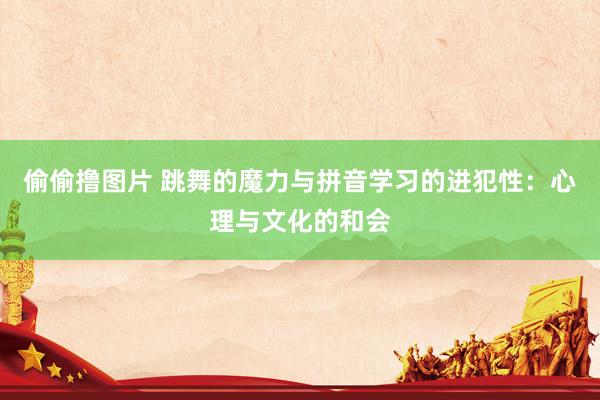 偷偷撸图片 跳舞的魔力与拼音学习的进犯性：心理与文化的和会