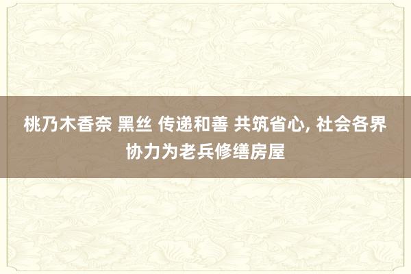 桃乃木香奈 黑丝 传递和善 共筑省心, 社会各界协力为老兵修缮房屋