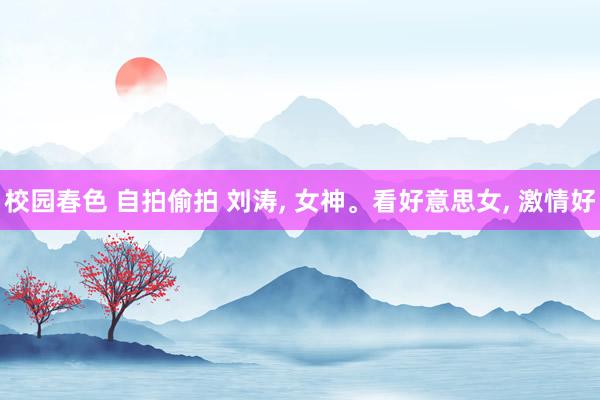校园春色 自拍偷拍 刘涛, 女神。看好意思女, 激情好