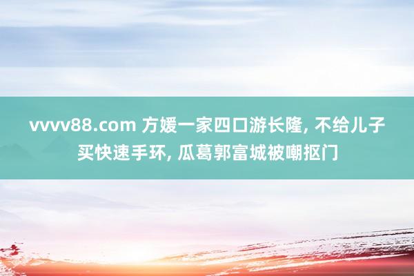 vvvv88.com 方媛一家四口游长隆, 不给儿子买快速手环, 瓜葛郭富城被嘲抠门
