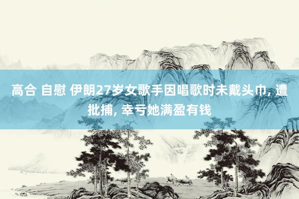 高合 自慰 伊朗27岁女歌手因唱歌时未戴头巾, 遭批捕, 幸亏她满盈有钱