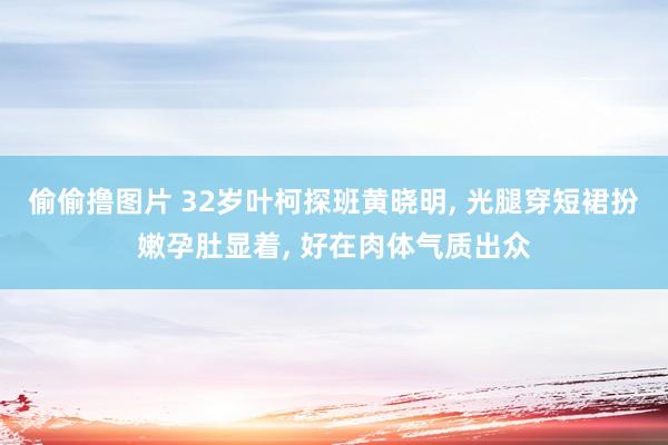 偷偷撸图片 32岁叶柯探班黄晓明, 光腿穿短裙扮嫩孕肚显着, 好在肉体气质出众
