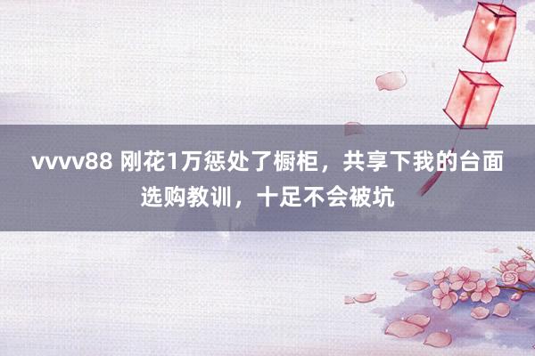vvvv88 刚花1万惩处了橱柜，共享下我的台面选购教训，十足不会被坑