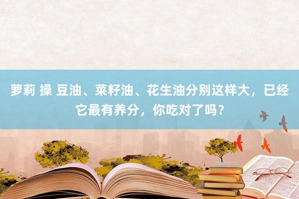萝莉 操 豆油、菜籽油、花生油分别这样大，已经它最有养分，你吃对了吗？