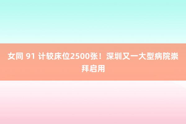 女同 91 计较床位2500张！深圳又一大型病院崇拜启用