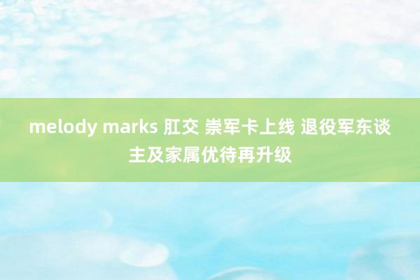 melody marks 肛交 崇军卡上线 退役军东谈主及家属优待再升级