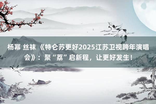 杨幂 丝袜 《特仑苏更好2025江苏卫视跨年演唱会》：聚“荔”启新程，让更好发生！