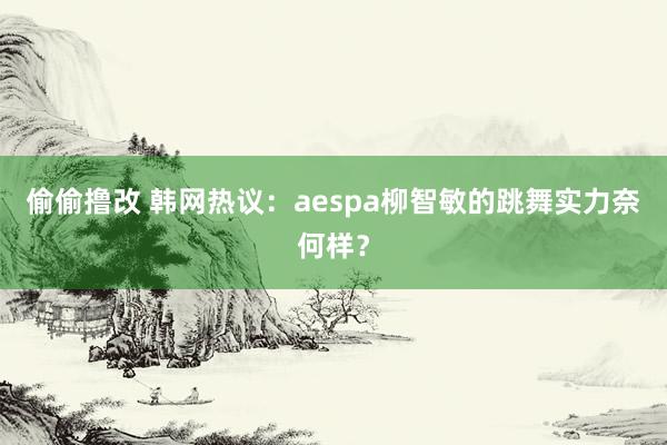 偷偷撸改 韩网热议：aespa柳智敏的跳舞实力奈何样？