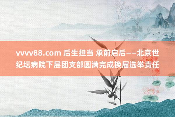vvvv88.com 后生担当 承前启后——北京世纪坛病院下层团支部圆满完成换届选举责任