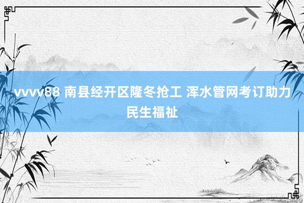 vvvv88 南县经开区隆冬抢工 浑水管网考订助力民生福祉