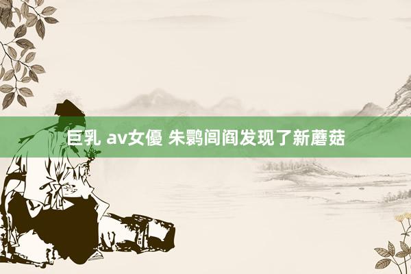 巨乳 av女優 朱鹮闾阎发现了新蘑菇
