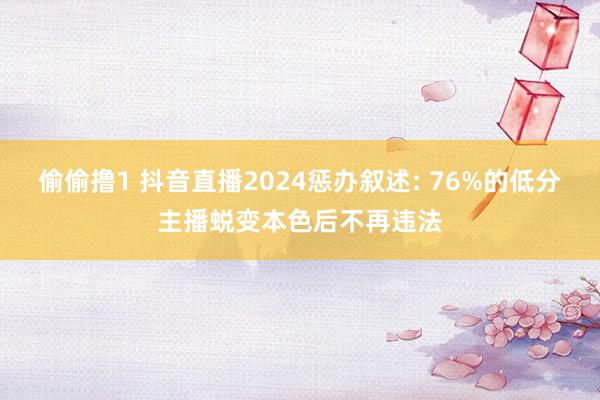偷偷撸1 抖音直播2024惩办叙述: 76%的低分主播蜕变本色后不再违法