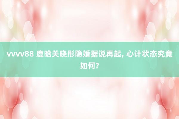 vvvv88 鹿晗关晓彤隐婚据说再起, 心计状态究竟如何?