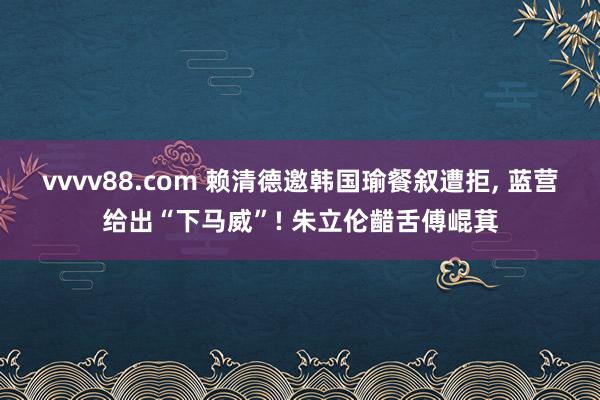vvvv88.com 赖清德邀韩国瑜餐叙遭拒, 蓝营给出“下马威”! 朱立伦齰舌傅崐萁