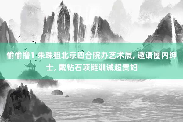 偷偷撸1 朱珠租北京四合院办艺术展, 邀请圈内绅士, 戴钻石项链训诫超贵妇