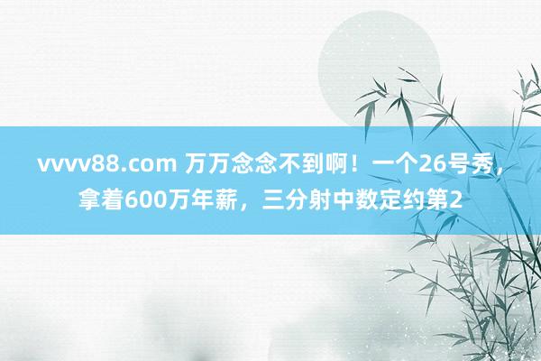vvvv88.com 万万念念不到啊！一个26号秀，拿着600万年薪，三分射中数定约第2