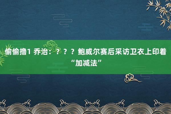 偷偷撸1 乔治：？？？鲍威尔赛后采访卫衣上印着“加减法”