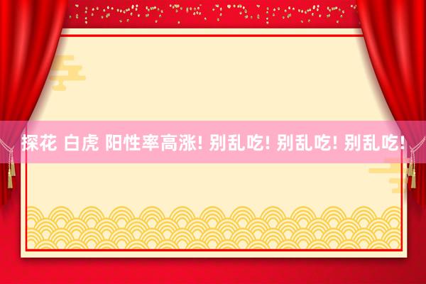 探花 白虎 阳性率高涨! 别乱吃! 别乱吃! 别乱吃!