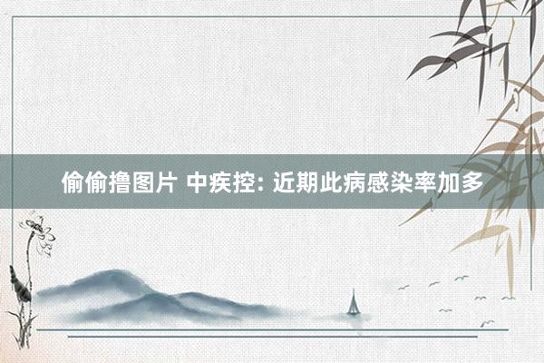 偷偷撸图片 中疾控: 近期此病感染率加多