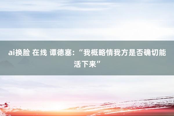 ai换脸 在线 谭德塞: “我概略情我方是否确切能活下来”