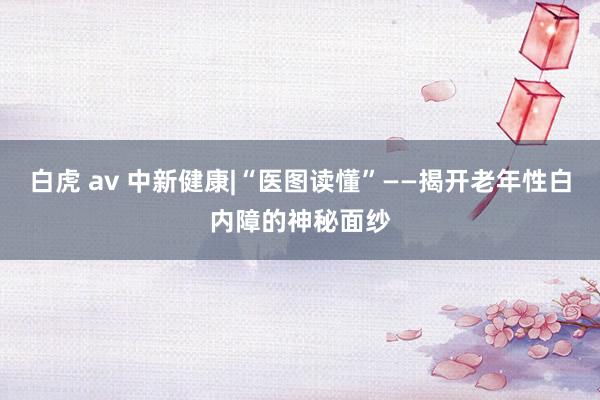 白虎 av 中新健康|“医图读懂”——揭开老年性白内障的神秘面纱