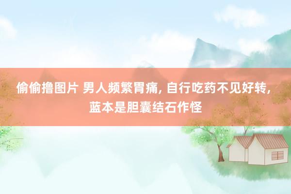 偷偷撸图片 男人频繁胃痛, 自行吃药不见好转, 蓝本是胆囊结石作怪