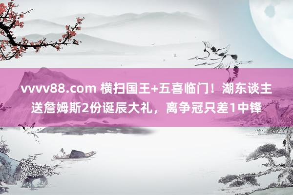 vvvv88.com 横扫国王+五喜临门！湖东谈主送詹姆斯2份诞辰大礼，离争冠只差1中锋