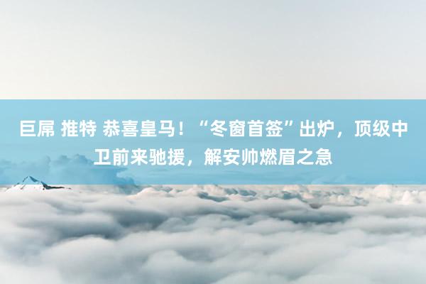 巨屌 推特 恭喜皇马！“冬窗首签”出炉，顶级中卫前来驰援，解安帅燃眉之急