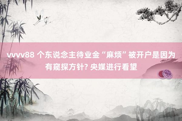 vvvv88 个东说念主待业金“麻烦”被开户是因为有窥探方针? 央媒进行看望