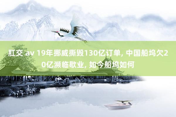 肛交 av 19年挪威撕毁130亿订单, 中国船坞欠20亿濒临歇业, 如今船坞如何