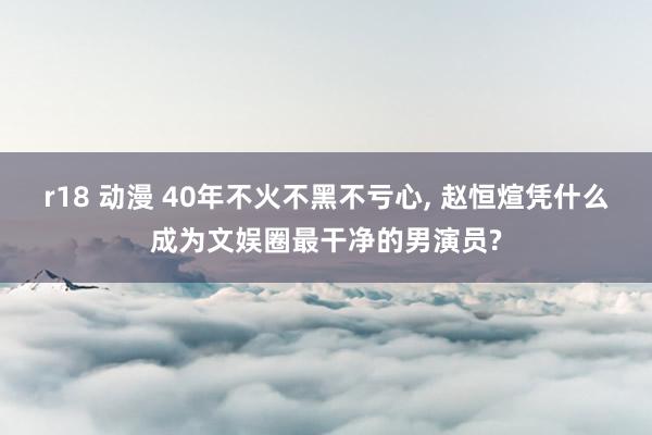 r18 动漫 40年不火不黑不亏心, 赵恒煊凭什么成为文娱圈最干净的男演员?