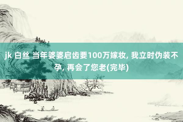 jk 白丝 当年婆婆启齿要100万嫁妆, 我立时伪装不孕, 再会了您老(完毕)