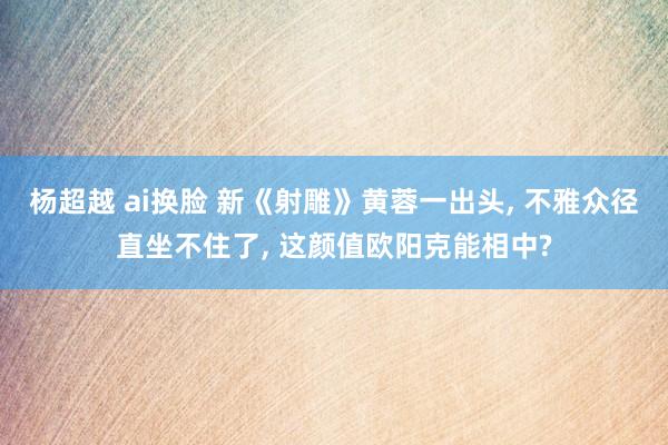 杨超越 ai换脸 新《射雕》黄蓉一出头, 不雅众径直坐不住了, 这颜值欧阳克能相中?