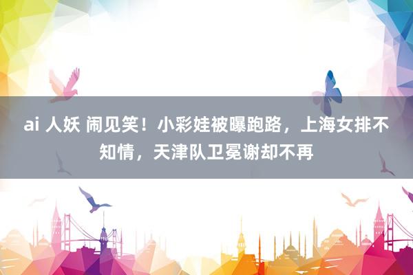 ai 人妖 闹见笑！小彩娃被曝跑路，上海女排不知情，天津队卫冕谢却不再