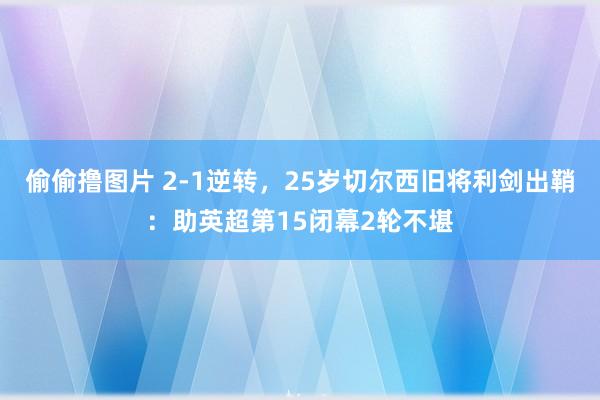 偷偷撸图片 2-1逆转，25岁切尔西旧将利剑出鞘：助英超第15闭幕2轮不堪