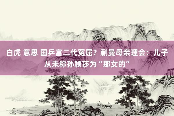 白虎 意思 国乒富二代冤屈？蒯曼母亲理会：儿子从未称孙颖莎为“那女的”