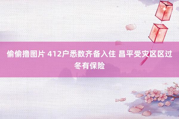 偷偷撸图片 412户悉数齐备入住 昌平受灾区区过冬有保险