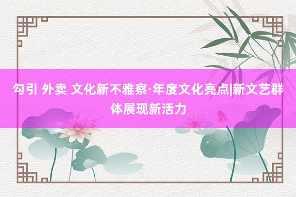 勾引 外卖 文化新不雅察·年度文化亮点|新文艺群体展现新活力