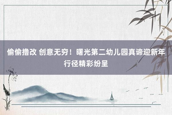 偷偷撸改 创意无穷！曙光第二幼儿园真谛迎新年行径精彩纷呈