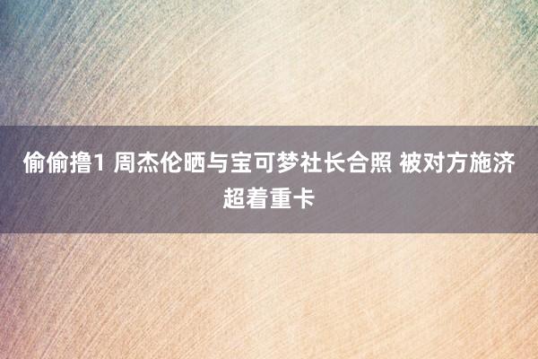 偷偷撸1 周杰伦晒与宝可梦社长合照 被对方施济超着重卡