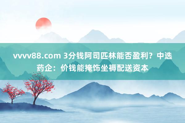 vvvv88.com 3分钱阿司匹林能否盈利？中选药企：价钱能掩饰坐褥配送资本
